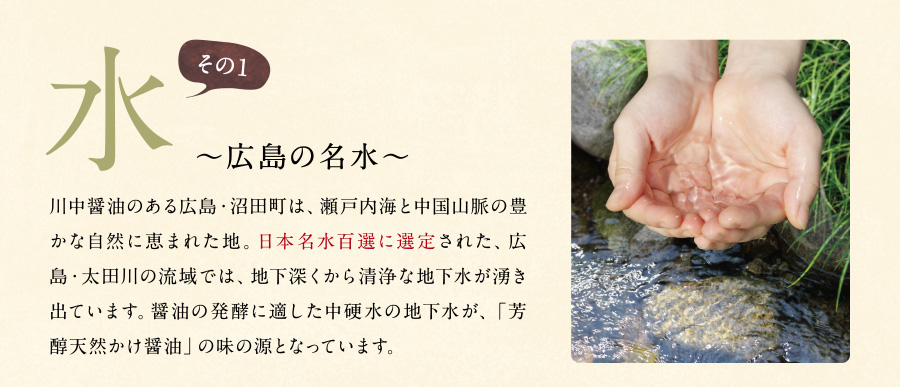 水～広島の名水～川中醤油のある広島・沼田町は、瀬戸内海と中国山脈の豊かな自然に恵まれた地。日本名水百選に選定された、広島・太田川の流域では、地下深くから清浄な地下水が湧き出ています。醤油の発酵に適した中硬水の地下水が、「芳醇天然かけ醤油」の味の源となっています。 